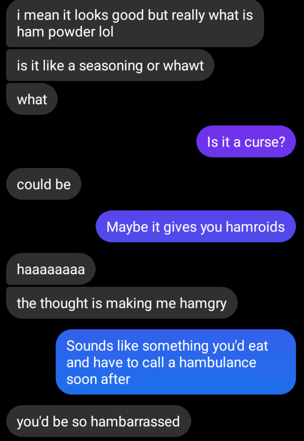 Message screenshot:
I mean it looks good but really what is ham powder lol. Is it like a seasoning or what.
Is it a curse?
could be
maybe it gives you hamroids
haaaa the thought is making me hamgry.
sounds like something you'd eat and have to call a hambulance soon after
you'd be so hambarrassed
