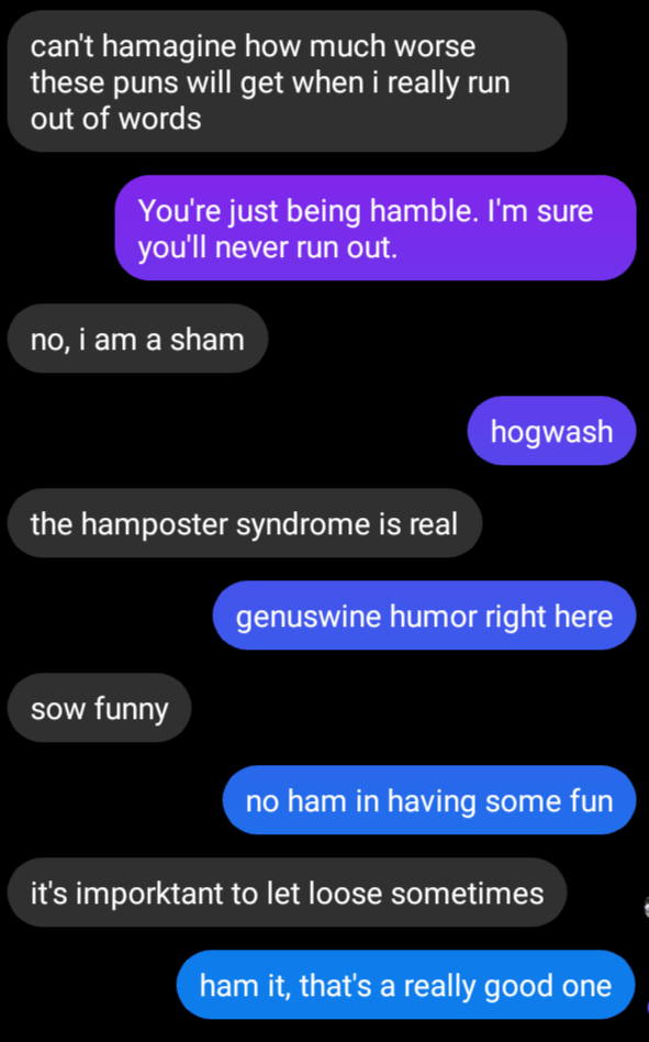 Message screenshot:can't hamagine how much worse these puns will get when i really run out of words.
you're just being hamble. I'm sure you'll never run out.
No, I am a sham.
Hogwash
The hamposter syndrome is real.
Genuswine humor right here.
Sow funny.
No ham in having some fun.
It's imporktant to let loose sometimes.
Ham it that's a really good one.