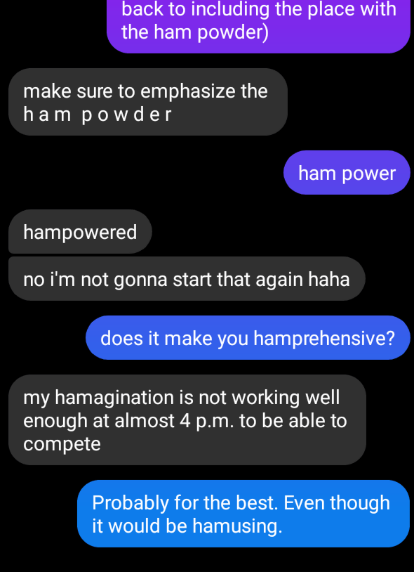 Message screenshot:
back to including the place with the ham powder
make sure to emphasize the ham powder
ham power
hampowered. no i'm not gonna start that again haha.
does it make you hamprehensive?
my hamagination is not working well enough at almost 4 p.m. to be able to compete.
probably for the best. even though it would be hamusing.