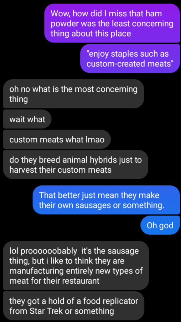Message screenshot:
Wow, how did I miss that ham powder was the least concerning thing about this place. "Enjoy staples such as custom-created meats"
oh no what is the most concerning thing. Wait what? Custom meats what lmao. Do they breed animal hybrids just to harvest their custom meats?
That better just mean they make their own sausages or something. Oh god.
Lol proooooooobably it's the sausage thing, but i like to think they are manufacturing entirely new types of meat for their restaurant. they got a hold of a food replicator from Star Trek or something.